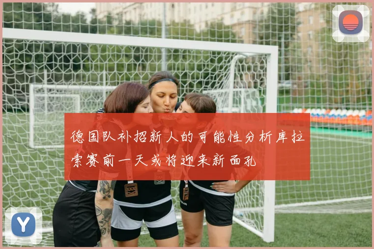 德国队补招新人的可能性分析库拉索赛前一天或将迎来新面孔