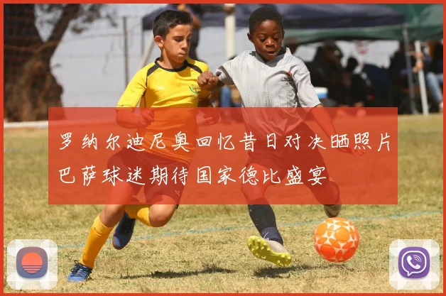 罗纳尔迪尼奥回忆昔日对决晒照片巴萨球迷期待国家德比盛宴