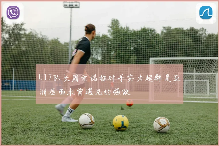 U17队长周雨诺称对手实力超群是亚洲层面未曾遇见的强敌