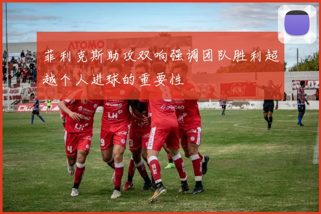 菲利克斯助攻双响强调团队胜利超越个人进球的重要性