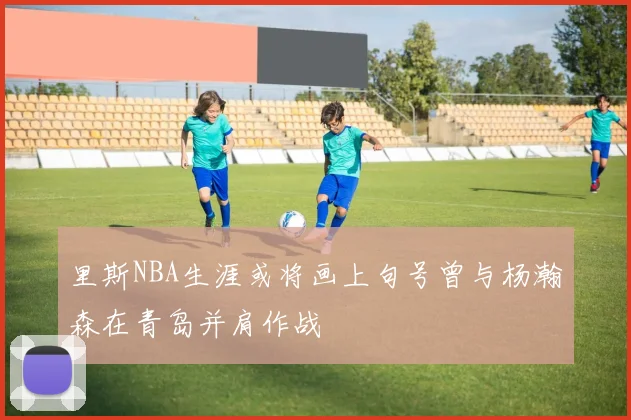 里斯NBA生涯或将画上句号曾与杨瀚森在青岛并肩作战