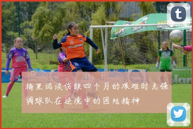 梅里诺谈伤缺四个月的艰难时光强调球队在逆境中的团结精神