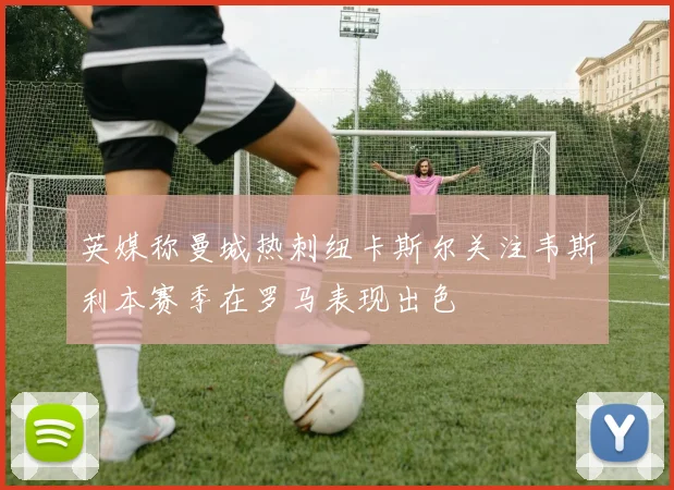 英媒称曼城热刺纽卡斯尔关注韦斯利本赛季在罗马表现出色