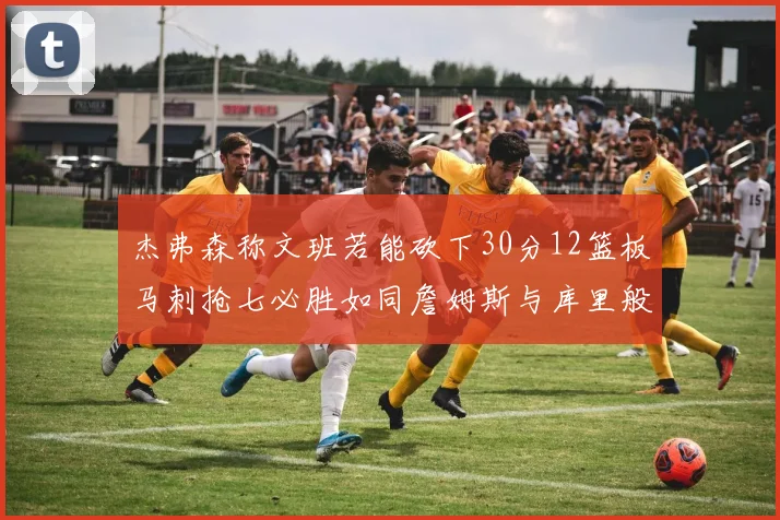 杰弗森称文班若能砍下30分12篮板马刺抢七必胜如同詹姆斯与库里般出色
