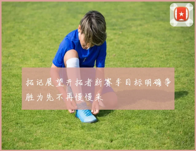 拓记展望开拓者新赛季目标明确争胜为先不再慢慢来
