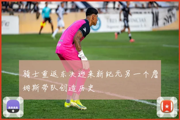 骑士重返东决迎来新纪元另一个詹姆斯带队创造历史