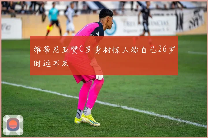 维蒂尼亚赞C罗身材惊人称自己26岁时远不及