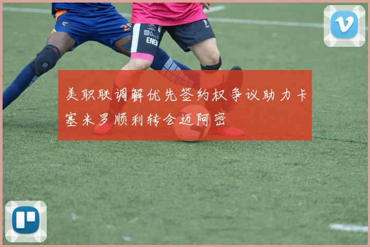 美职联调解优先签约权争议助力卡塞米罗顺利转会迈阿密