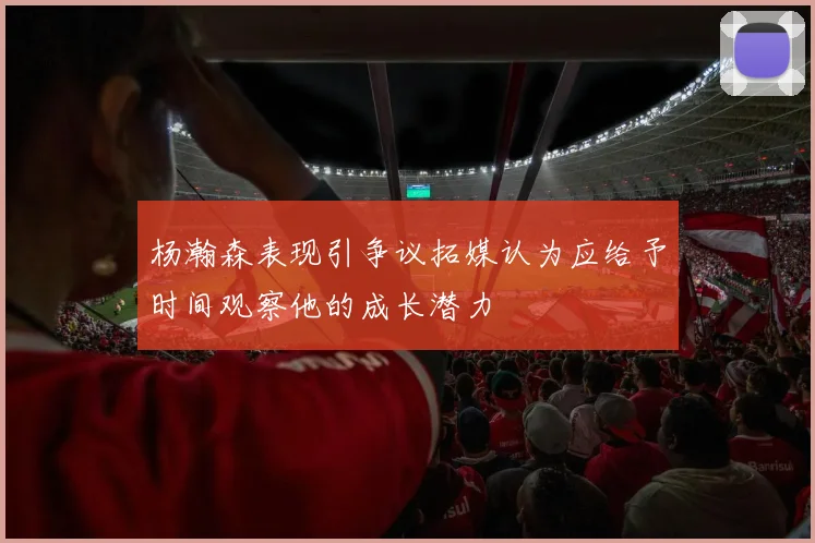 杨瀚森表现引争议拓媒认为应给予时间观察他的成长潜力