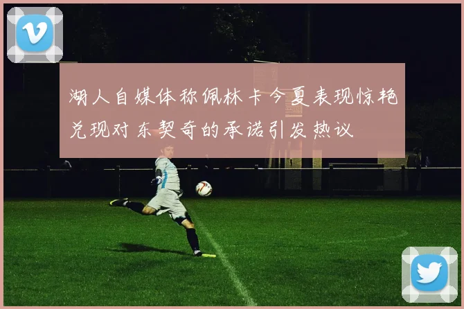 湖人自媒体称佩林卡今夏表现惊艳兑现对东契奇的承诺引发热议