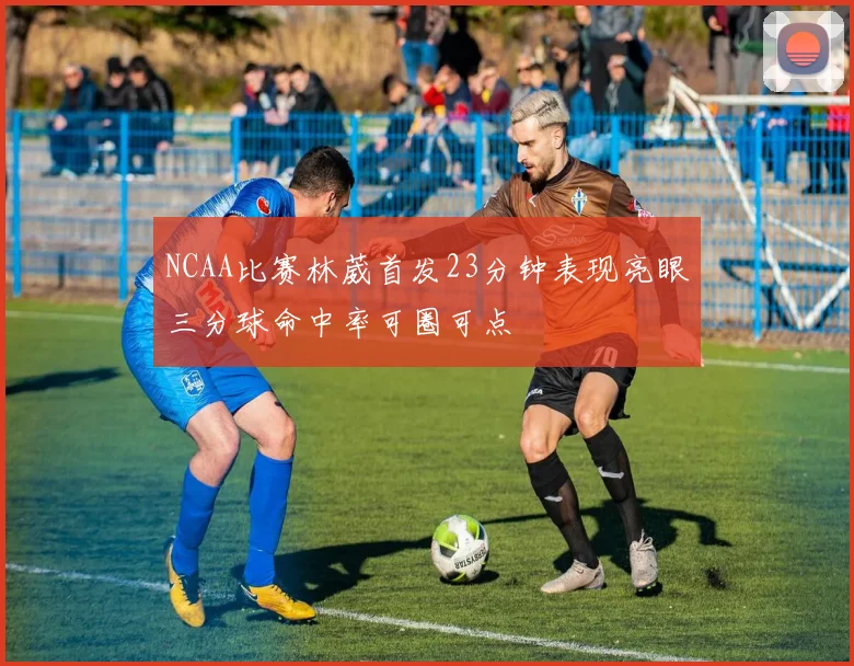 NCAA比赛林葳首发23分钟表现亮眼三分球命中率可圈可点