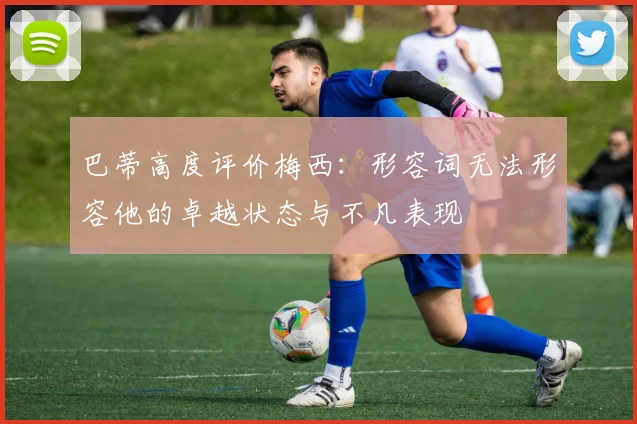 巴蒂高度评价梅西：形容词无法形容他的卓越状态与不凡表现