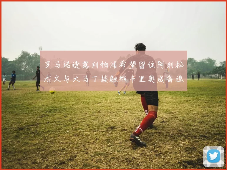 罗马诺透露利物浦希望留住阿利松尤文与大马丁接触维卡里奥成备选