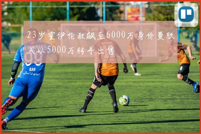23岁霍伊伦狂飙至6000万身价曼联或以5000万转手出售