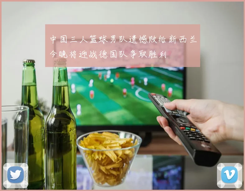 中国三人篮球男队遗憾败给新西兰今晚将迎战德国队争取胜利