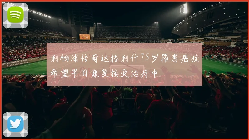利物浦传奇达格利什75岁罹患癌症希望早日康复接受治疗中