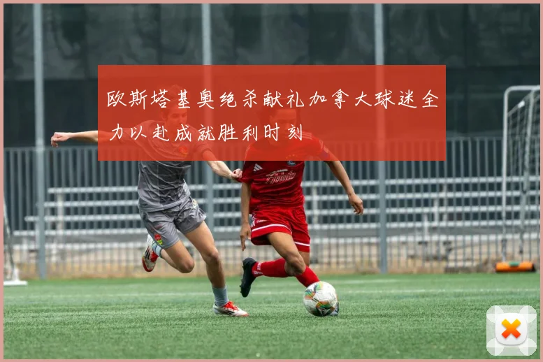 欧斯塔基奥绝杀献礼加拿大球迷全力以赴成就胜利时刻