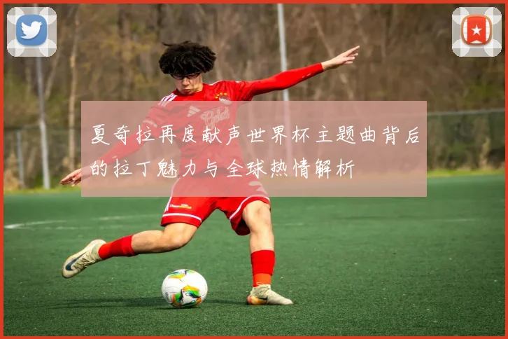 夏奇拉再度献声世界杯主题曲背后的拉丁魅力与全球热情解析