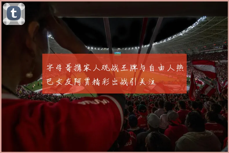 字母哥携家人观战王牌与自由人热巴女友阿贾精彩出战引关注