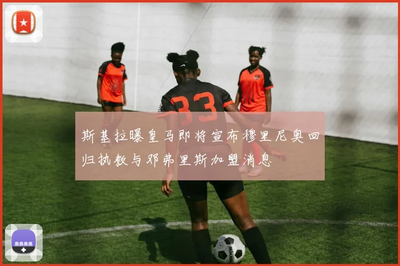 斯基拉曝皇马即将宣布穆里尼奥回归执教与邓弗里斯加盟消息