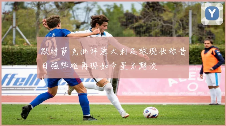 默特萨克批评意大利足球现状称昔日强阵难再现如今星光黯淡