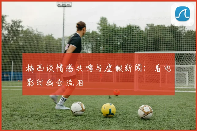 梅西谈情感共鸣与虚假新闻：看电影时我会流泪