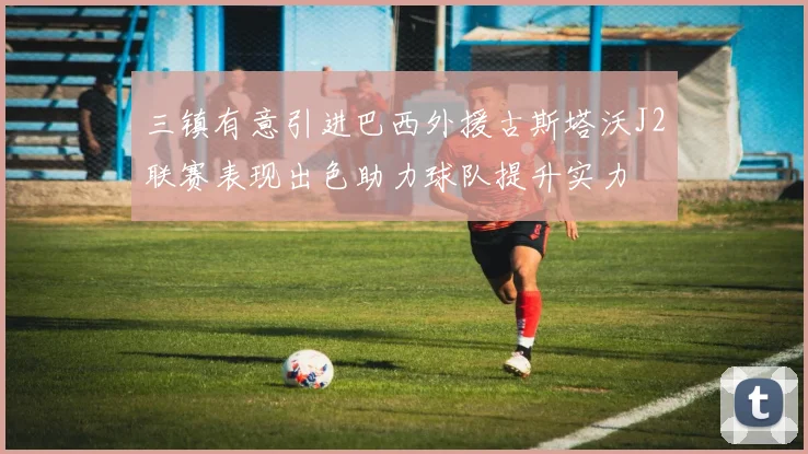 三镇有意引进巴西外援古斯塔沃J2联赛表现出色助力球队提升实力