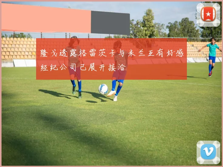 隆戈透露格雷茨卡与米兰互有好感经纪公司已展开接洽