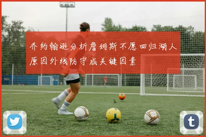 乔约翰逊分析詹姆斯不愿回归湖人原因外线防守成关键因素