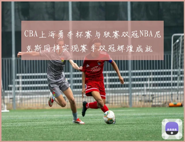 CBA上海勇夺杯赛与联赛双冠NBA尼克斯同样实现赛季双冠辉煌成就