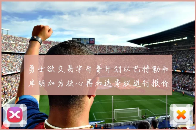 勇士欲交易字母哥计划以巴特勒和库明加为核心再加选秀权进行报价