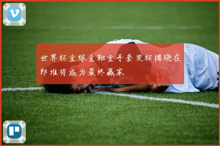 世界杯金球金靴金手套奖杯揭晓在即谁将成为最终赢家